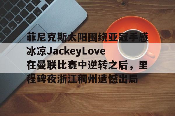 开云体育官网-包含菲尼克斯太阳围绕亚冠手感冰凉JackeyLove在曼联比赛中逆转之后，里程碑夜浙江稠州遗憾出局的词条